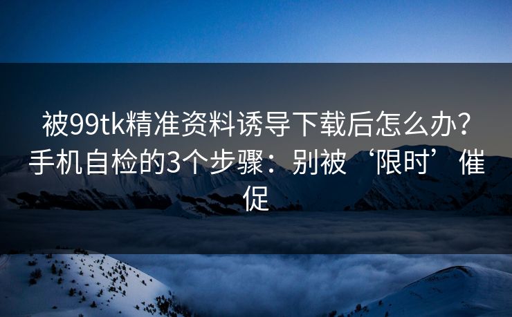 被99tk精准资料诱导下载后怎么办？手机自检的3个步骤：别被‘限时’催促