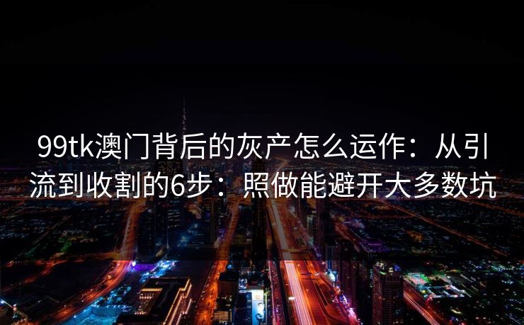 99tk澳门背后的灰产怎么运作：从引流到收割的6步：照做能避开大多数坑