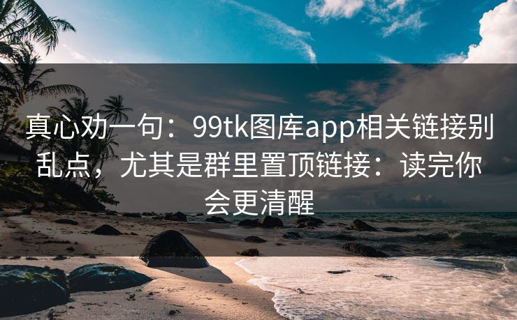 真心劝一句：99tk图库app相关链接别乱点，尤其是群里置顶链接：读完你会更清醒